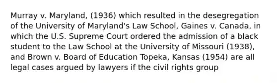 Murray v. Maryland, (1936) which resulted in the desegregation of the University of Maryland's Law School, Gaines v. Canada, in which the U.S. Supreme Court ordered the admission of a black student to the Law School at the University of Missouri (1938), and Brown v. Board of Education Topeka, Kansas (1954) are all legal cases argued by lawyers if the civil rights group