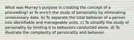 What was Murray's purpose in creating the concept of a proceeding? a) To enrich the study of personality by eliminating unnecessary data. b) To separate the total behavior of a person into identifiable and manageable units. c) To simplify the study of personality by limiting it to behaviors conducted alone. d) To illustrate the complexity of personality and behavior.