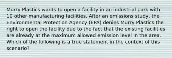 Murry Plastics wants to open a facility in an industrial park with 10 other manufacturing facilities. After an emissions study, the Environmental Protection Agency (EPA) denies Murry Plastics the right to open the facility due to the fact that the existing facilities are already at the maximum allowed emission level in the area. Which of the following is a true statement in the context of this scenario?