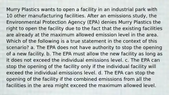 Murry Plastics wants to open a facility in an industrial park with 10 other manufacturing facilities. After an emissions study, the Environmental Protection Agency (EPA) denies Murry Plastics the right to open the facility due to the fact that the existing facilities are already at the maximum allowed emission level in the area. Which of the following is a true statement in the context of this scenario? a. The EPA does not have authority to stop the opening of a new facility. b. The EPA must allow the new facility as long as it does not exceed the individual emissions level. c. The EPA can stop the opening of the facility only if the individual facility will exceed the individual emissions level. d. The EPA can stop the opening of the facility if the combined emissions from all the facilities in the area might exceed the maximum allowed level.