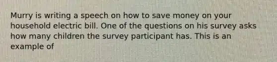 Murry is writing a speech on how to save money on your household electric bill. One of the questions on his survey asks how many children the survey participant has. This is an example of