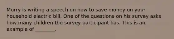 Murry is writing a speech on how to save money on your household electric bill. One of the questions on his survey asks how many children the survey participant has. This is an example of ________.