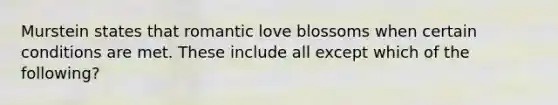 Murstein states that romantic love blossoms when certain conditions are met. These include all except which of the following?