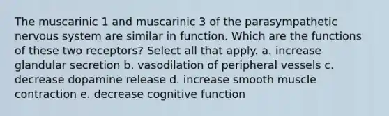 The muscarinic 1 and muscarinic 3 of the parasympathetic <a href='https://www.questionai.com/knowledge/kThdVqrsqy-nervous-system' class='anchor-knowledge'>nervous system</a> are similar in function. Which are the functions of these two receptors? Select all that apply. a. increase glandular secretion b. vasodilation of peripheral vessels c. decrease dopamine release d. increase smooth <a href='https://www.questionai.com/knowledge/k0LBwLeEer-muscle-contraction' class='anchor-knowledge'>muscle contraction</a> e. decrease cognitive function