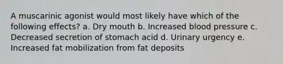 A muscarinic agonist would most likely have which of the following effects? a. Dry mouth b. Increased blood pressure c. Decreased secretion of stomach acid d. Urinary urgency e. Increased fat mobilization from fat deposits