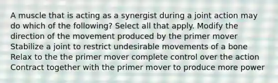 A muscle that is acting as a synergist during a joint action may do which of the following? Select all that apply. Modify the direction of the movement produced by the primer mover Stabilize a joint to restrict undesirable movements of a bone Relax to the the primer mover complete control over the action Contract together with the primer mover to produce more power