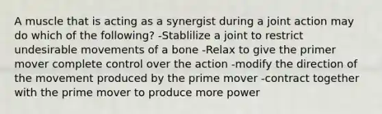 A muscle that is acting as a synergist during a joint action may do which of the following? -Stablilize a joint to restrict undesirable movements of a bone -Relax to give the primer mover complete control over the action -modify the direction of the movement produced by the prime mover -contract together with the prime mover to produce more power