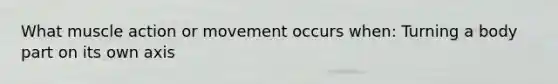 What muscle action or movement occurs when: Turning a body part on its own axis