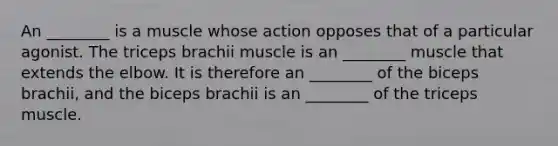 An ________ is a muscle whose action opposes that of a particular agonist. The triceps brachii muscle is an ________ muscle that extends the elbow. It is therefore an ________ of the biceps brachii, and the biceps brachii is an ________ of the triceps muscle.