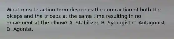 What muscle action term describes the contraction of both the biceps and the triceps at the same time resulting in no movement at the elbow? A. Stabilizer. B. Synergist C. Antagonist. D. Agonist.