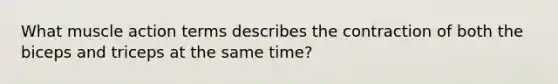 What muscle action terms describes the contraction of both the biceps and triceps at the same time?