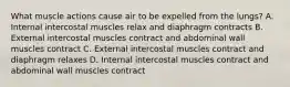 What muscle actions cause air to be expelled from the lungs? A. Internal intercostal muscles relax and diaphragm contracts B. External intercostal muscles contract and abdominal wall muscles contract C. External intercostal muscles contract and diaphragm relaxes D. Internal intercostal muscles contract and abdominal wall muscles contract