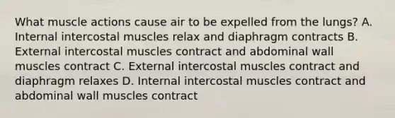 What muscle actions cause air to be expelled from the lungs? A. Internal intercostal muscles relax and diaphragm contracts B. External intercostal muscles contract and abdominal wall muscles contract C. External intercostal muscles contract and diaphragm relaxes D. Internal intercostal muscles contract and abdominal wall muscles contract