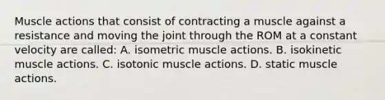 Muscle actions that consist of contracting a muscle against a resistance and moving the joint through the ROM at a constant velocity are called: A. isometric muscle actions. B. isokinetic muscle actions. C. isotonic muscle actions. D. static muscle actions.