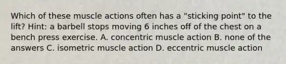 Which of these muscle actions often has a "sticking point" to the lift? Hint: a barbell stops moving 6 inches off of the chest on a bench press exercise. A. concentric muscle action B. none of the answers C. isometric muscle action D. eccentric muscle action