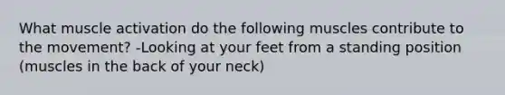 What muscle activation do the following muscles contribute to the movement? -Looking at your feet from a standing position (muscles in the back of your neck)