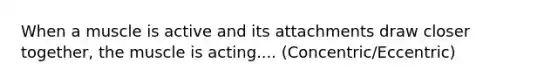 When a muscle is active and its attachments draw closer together, the muscle is acting.... (Concentric/Eccentric)