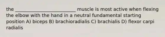 the __________________________ muscle is most active when flexing the elbow with the hand in a neutral fundamental starting position A) biceps B) brachioradialis C) brachialis D) flexor carpi radialis