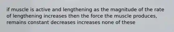 if muscle is active and lengthening as the magnitude of the rate of lengthening increases then the force the muscle produces, remains constant decreases increases none of these