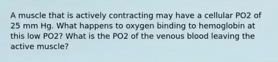 A muscle that is actively contracting may have a cellular PO2 of 25 mm Hg. What happens to oxygen binding to hemoglobin at this low PO2? What is the PO2 of the venous blood leaving the active muscle?