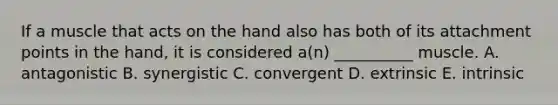 If a muscle that acts on the hand also has both of its attachment points in the hand, it is considered a(n) __________ muscle. A. antagonistic B. synergistic C. convergent D. extrinsic E. intrinsic