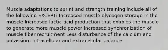 Muscle adaptations to sprint and strength training include all of the following EXCEPT: Increased muscle glycogen storage in the muscle Increased lactic acid production that enables the muscle to generate more muscle power Increased synchronization of muscle fiber recruitment Less disturbance of the calcium and potassium intracellular and extracellular balance