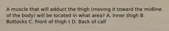 A muscle that will adduct the thigh (moving it toward the midline of the body) will be located in what area? A. Inner thigh B. Buttocks C. Front of thigh t D. Back of calf