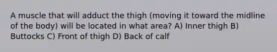 A muscle that will adduct the thigh (moving it toward the midline of the body) will be located in what area? ​A) Inner thigh​ ​B) Buttocks ​C) Front of thigh ​D) Back of calf