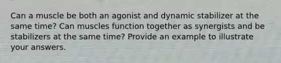 Can a muscle be both an agonist and dynamic stabilizer at the same time? Can muscles function together as synergists and be stabilizers at the same time? Provide an example to illustrate your answers.