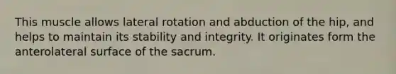 This muscle allows lateral rotation and abduction of the hip, and helps to maintain its stability and integrity. It originates form the anterolateral surface of the sacrum.