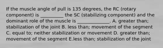 If the muscle angle of pull is 135 degrees, the RC (rotary component) is __________ the SC (stabilizing component) and the dominant role of the muscle is ______________. A. greater than; stabilization of the joint B. less than; movement of the segment C. equal to; neither stabilization or movement D. greater than; movement of the segment E.less than; stabilization of the joint