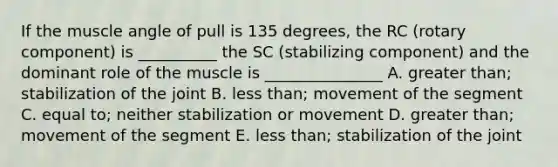 If the muscle angle of pull is 135 degrees, the RC (rotary component) is __________ the SC (stabilizing component) and the dominant role of the muscle is _______________ A. greater than; stabilization of the joint B. less than; movement of the segment C. equal to; neither stabilization or movement D. greater than; movement of the segment E. less than; stabilization of the joint