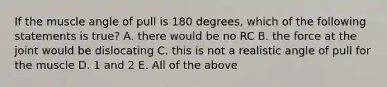 If the muscle angle of pull is 180 degrees, which of the following statements is true? A. there would be no RC B. the force at the joint would be dislocating C. this is not a realistic angle of pull for the muscle D. 1 and 2 E. All of the above