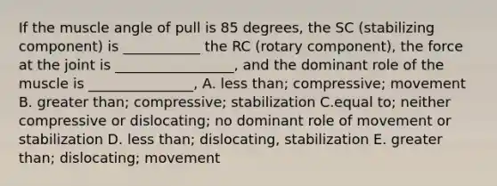 If the muscle angle of pull is 85 degrees, the SC (stabilizing component) is ___________ the RC (rotary component), the force at the joint is _________________, and the dominant role of the muscle is _______________, A. less than; compressive; movement B. greater than; compressive; stabilization C.equal to; neither compressive or dislocating; no dominant role of movement or stabilization D. less than; dislocating, stabilization E. greater than; dislocating; movement