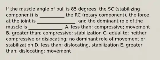 If the muscle angle of pull is 85 degrees, the SC (stabilizing component) is ___________ the RC (rotary component), the force at the joint is _________________, and the dominant role of the muscle is _______________, A. less than; compressive; movement B. greater than; compressive; stabilization C. equal to; neither compressive or dislocating; no dominant role of movement or stabilization D. less than; dislocating, stabilization E. greater than; dislocating; movement