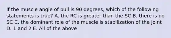 If the muscle angle of pull is 90 degrees, which of the following statements is true? A. the RC is greater than the SC B. there is no SC C. the dominant role of the muscle is stabilization of the joint D. 1 and 2 E. All of the above