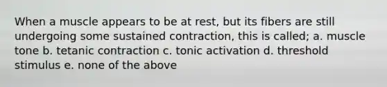 When a muscle appears to be at rest, but its fibers are still undergoing some sustained contraction, this is called; a. muscle tone b. tetanic contraction c. tonic activation d. threshold stimulus e. none of the above