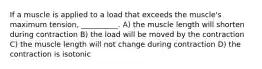 If a muscle is applied to a load that exceeds the muscle's maximum tension, __________. A) the muscle length will shorten during contraction B) the load will be moved by the contraction C) the muscle length will not change during contraction D) the contraction is isotonic