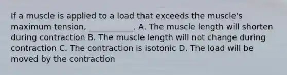 If a muscle is applied to a load that exceeds the muscle's maximum tension, ___________. A. The muscle length will shorten during contraction B. The muscle length will not change during contraction C. The contraction is isotonic D. The load will be moved by the contraction