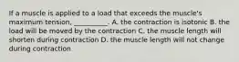 If a muscle is applied to a load that exceeds the muscle's maximum tension, __________. A. the contraction is isotonic B. the load will be moved by the contraction C. the muscle length will shorten during contraction D. the muscle length will not change during contraction