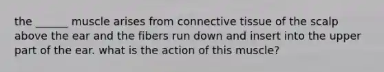 the ______ muscle arises from connective tissue of the scalp above the ear and the fibers run down and insert into the upper part of the ear. what is the action of this muscle?