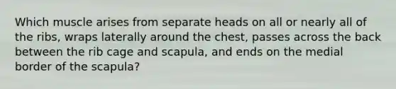 Which muscle arises from separate heads on all or nearly all of the ribs, wraps laterally around the chest, passes across the back between the rib cage and scapula, and ends on the medial border of the scapula?