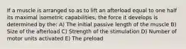 If a muscle is arranged so as to lift an afterload equal to one half its maximal isometric capabilities, the force it develops is determined by the: A) The initial passive length of the muscle B) Size of the afterload C) Strength of the stimulation D) Number of motor units activated E) The preload