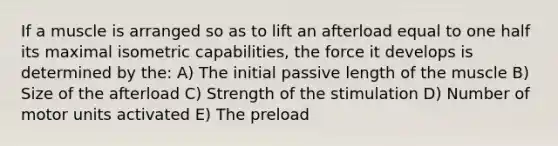 If a muscle is arranged so as to lift an afterload equal to one half its maximal isometric capabilities, the force it develops is determined by the: A) The initial passive length of the muscle B) Size of the afterload C) Strength of the stimulation D) Number of motor units activated E) The preload