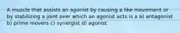 A muscle that assists an agonist by causing a like movement or by stabilizing a joint over which an agonist acts is a a) antagonist b) prime movers c) synergist d) agonist