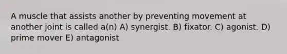 A muscle that assists another by preventing movement at another joint is called a(n) A) synergist. B) fixator. C) agonist. D) prime mover E) antagonist