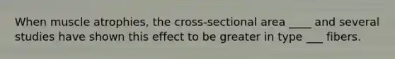 When muscle atrophies, the cross-sectional area ____ and several studies have shown this effect to be greater in type ___ fibers.