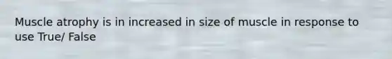 Muscle atrophy is in increased in size of muscle in response to use True/ False