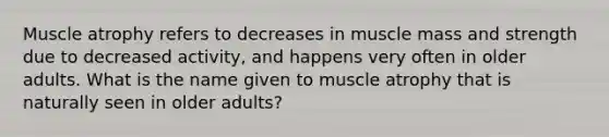 Muscle atrophy refers to decreases in muscle mass and strength due to decreased activity, and happens very often in older adults. What is the name given to muscle atrophy that is naturally seen in older adults?