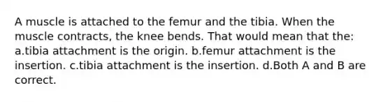 A muscle is attached to the femur and the tibia. When the muscle contracts, the knee bends. That would mean that the: a.tibia attachment is the origin. b.femur attachment is the insertion. c.tibia attachment is the insertion. d.Both A and B are correct.